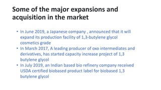 Some of the major expansions and
acquisition in the market
• In June 2019, a Japanese company , announced that it will
expand its production facility of 1,3-butylene glycol
cosmetics grade
• In March 2017, A leading producer of oxo intermediates and
derivatives, has started capacity increase project of 1,3
butylene glycol
• In July 2019, an Indian based bio refinery company received
USDA certified biobased product label for biobased 1,3
butylene glycol
 