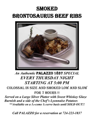 smoked
     Brontosaurus beef ribs




       An Authentic PALAZZO 1837 SPECIAL
           EVERY THURSDAY NIGHT
             STARTING AT 5:00 PM
 colossal in size and smoked low and slow
                for 7 hours !!
Served on a Large Silver Platter with Sweet Whiskey Glaze
Burnish and a side of the Chef’s Lyonnaise Potatoes
   **Available on a 1st-come 1st serve basis until SOLD OUT!!

     Call PALAZZO for a reservation at 724-223-1837
 