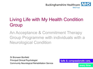 Living Life with My Health Condition
Group
An Acceptance & Commitment Therapy
Group Programme with individuals with a
Neurological Condition
Dr Bronwen Bonfield
Principal Clinical Psychologist
Community Neurological Rehabilitation Service
 