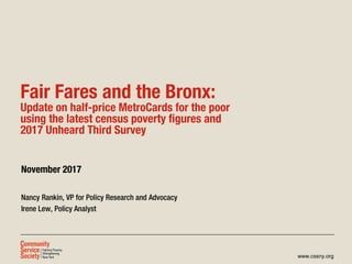 www.cssny.org
Fair Fares and the Bronx:
Update on half-price MetroCards for the poor
using the latest census poverty figures and
2017 Unheard Third Survey
November 2017
Nancy Rankin, VP for Policy Research and Advocacy
Irene Lew, Policy Analyst
 