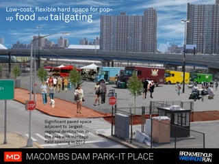 Low-cost, flexible hard space for pop-
up food    and tailgating




             Significant paved space
             adjacent to largest
             regional destination in
             the area with Heritage
             field opening in 2012

                                         BRONX,MEETY UR
MD!    MACOMBS DAM PARK-IT PLACE                    O
                                         WA RFRONTPLAN
                                           TE
 