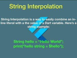 String Interpolation
String Interpolation is a way to easily combine an in-
line literal with a the value of a Dart variable. Here’s a
string example:
String hello = “Hello World”;
print(“hello string = $hello”);
 