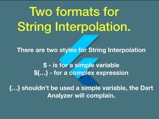 Two formats for
String Interpolation.
There are two styles for String Interpolation
$ - is for a simple variable
${…} - for a complex expression
{…} shouldn’t be used a simple variable, the Dart
Analyzer will complain.
 