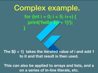 Complex example.
The ${i + 1} takes the iterated value of i and add 1
to it and that result is then used.
This can also be applied to arrays and lists, and a
on a series of in-line literals, etc.
for (int i = 0; i < 5; i++) {
print(‘hello ${i + 1}’);
}
 