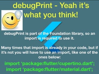 debugPrint - Yeah it’s
what you think!
debugPrint is part of the Foundation library, so an
import is required to use it.
Many times that import is already in your code, but if
it’s not you will have to use an import, like one of the
ones below:
import ‘package:ﬂutter/cupertino.dart’;
import ‘package:ﬂutter/material.dart’;
 