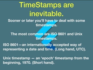 TimeStamps are
inevitable.
Sooner or later you’ll have to deal with some
timestamps.
The most common are ISO 8601 and Unix
timestamps.
ISO 8601—an internationally accepted way of
representing a date and time. (Long hand, UTC).
Unix timestamp — an ‘epoch’ timestamp from the
beginning, 1970. (Short hand).
 