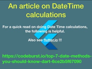 An article on DateTime
calculations
https://codeburst.io/top-7-date-methods-
you-should-know-dart-6ce2b5f67090
For a quick read on doing Date Time calculations,
the following is helpful.
Also see ﬂutter.io !!!
 
