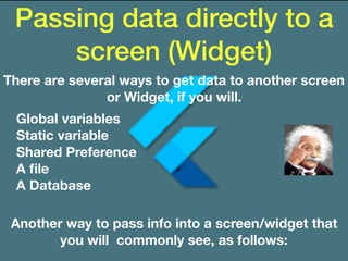 Passing data directly to a
screen (Widget)
There are several ways to get data to another screen
or Widget, if you will.
Global variables
Static variable
Shared Preference
A ﬁle
A Database
Another way to pass info into a screen/widget that
you will commonly see, as follows:
 