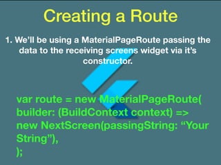 Creating a Route
1. We’ll be using a MaterialPageRoute passing the
data to the receiving screens widget via it’s
constructor.
var route = new MaterialPageRoute(
builder: (BuildContext context) =>
new NextScreen(passingString: “Your
String”),
);
 