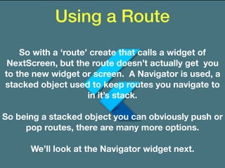 Using a Route
So with a ‘route’ create that calls a widget of
NextScreen, but the route doesn’t actually get you
to the new widget or screen. A Navigator is used, a
stacked object used to keep routes you navigate to
in it’s stack.
So being a stacked object you can obviously push or
pop routes, there are many more options.
We’ll look at the Navigator widget next.
 