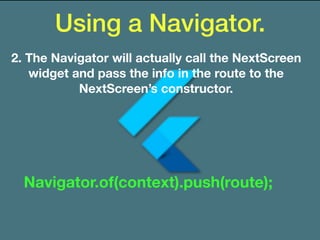 Using a Navigator.
2. The Navigator will actually call the NextScreen
widget and pass the info in the route to the
NextScreen’s constructor.
Navigator.of(context).push(route);
 
