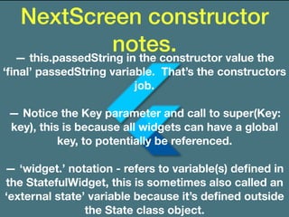 NextScreen constructor
notes.— this.passedString in the constructor value the
‘ﬁnal’ passedString variable. That’s the constructors
job.
— Notice the Key parameter and call to super(Key:
key), this is because all widgets can have a global
key, to potentially be referenced.
— ‘widget.’ notation - refers to variable(s) deﬁned in
the StatefulWidget, this is sometimes also called an
‘external state’ variable because it’s deﬁned outside
the State class object.
 