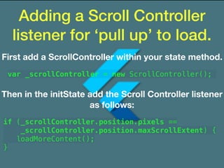 Adding a Scroll Controller
listener for ‘pull up’ to load.
First add a ScrollController within your state method.
var _scrollController = new ScrollController();
Then in the initState add the Scroll Controller listener
as follows:
if (_scrollController.position.pixels ==
_scrollController.position.maxScrollExtent) {
loadMoreContent();
}
 
