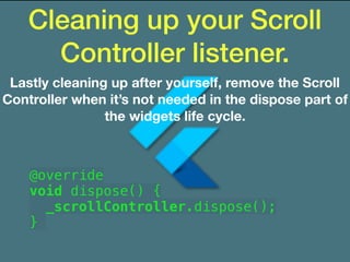 Cleaning up your Scroll
Controller listener.
Lastly cleaning up after yourself, remove the Scroll
Controller when it’s not needed in the dispose part of
the widgets life cycle.
@override
void dispose() {
_scrollController.dispose();
}
 