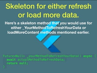 Skeleton for either refresh
or load more data.
Here’s a skeleton method that you would use for
either _YourMethodToRefreshYourData or
loadMoreContent methods mentioned earlier.
Future<Null> _yourMethodToRefreshYourData() async {
await actualMethodToRefreshData;
return null;
}
 