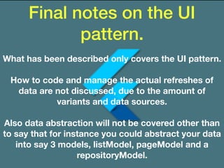 Final notes on the UI
pattern.
What has been described only covers the UI pattern.
How to code and manage the actual refreshes of
data are not discussed, due to the amount of
variants and data sources.
Also data abstraction will not be covered other than
to say that for instance you could abstract your data
into say 3 models, listModel, pageModel and a
repositoryModel.
 
