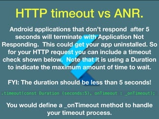 HTTP timeout vs ANR.
Android applications that don’t respond after 5
seconds will terminate with Application Not
Responding. This could get your app uninstalled. So
for your HTTP request you can include a timeout
check shown below. Note that it is using a Duration
to indicate the maximum amount of time to wait.
FYI: The duration should be less than 5 seconds!
.timeout(const Duration (seconds:5), onTimeout : _onTimeout);
You would deﬁne a _onTimeout method to handle
your timeout process.
 