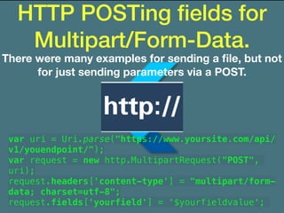 HTTP POSTing ﬁelds for
Multipart/Form-Data.
There were many examples for sending a ﬁle, but not
for just sending parameters via a POST.
var uri = Uri.parse("https://www.yoursite.com/api/
v1/youendpoint/");
var request = new http.MultipartRequest("POST",
uri);
request.headers['content-type'] = "multipart/form-
data; charset=utf-8";
request.fields['yourfield'] = '$yourfieldvalue';
 