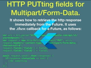 HTTP PUTting ﬁelds for
Multipart/Form-Data.
It shows how to retrieve the http response
immediately from the Future. It uses
the .then callback for a Future, as follows:
var uri = Uri.parse("https://www.yourwebsite.com/api/v1/
yourendpoint/");
var request = new http.MultipartRequest("PUT", uri);
request.headers['content-type'] = "multipart/form-data;
charset=utf-8";
request.fields['field1'] = field1;
request.fields['field2'] = field2;
await request.send().then((response) {
if(response.statusCode == nnn) {
//Do something
}
});
 