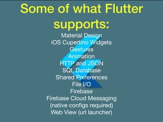Some of what Flutter
supports:
Material Design

iOS Cupertino Widgets

Gestures

Animation

HTTP and JSON

SQL Database

Shared Preferences

File I/O

Firebase

Firebase Cloud Messaging

(native conﬁgs required)

Web View (url launcher)
 
