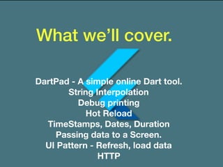 What we’ll cover.
DartPad - A simple online Dart tool.
String Interpolation
Debug printing
Hot Reload
TimeStamps, Dates, Duration
Passing data to a Screen.
UI Pattern - Refresh, load data
HTTP
 