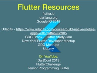 Flutter Resources
ﬂutter.io

dartlang.org

Google IO 2018

Udacity - https://www.udacity.com/course/build-native-mobile-
apps-with-ﬂutter--ud905

GDG Bronx - Flutter Study Jam

New York Flutter Developer Meetup

GDG Meetups

Udemy

On YouTube:

DartConf 2018

FlutterChallenge

Tensor Programming Flutter

 