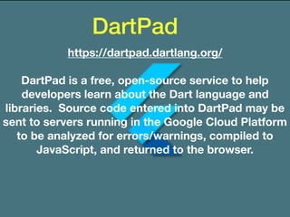 DartPad
https://dartpad.dartlang.org/
DartPad is a free, open-source service to help
developers learn about the Dart language and
libraries. Source code entered into DartPad may be
sent to servers running in the Google Cloud Platform
to be analyzed for errors/warnings, compiled to
JavaScript, and returned to the browser.
 
