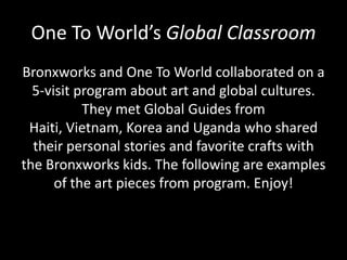 One To World’s Global Classroom
Bronxworks and One To World collaborated on a
5-visit program about art and global cultures.
They met Global Guides from
Haiti, Vietnam, Korea and Uganda who shared
their personal stories and favorite crafts with
the Bronxworks kids. The following are examples
of the art pieces from program. Enjoy!

 