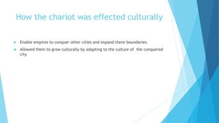 How the chariot was effected culturally
 Enable empires to conquer other cities and expand there boundaries.
 Allowed them to grow culturally by adapting to the culture of the conquered
city
 