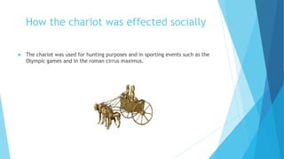 How the chariot was effected socially
 The chariot was used for hunting purposes and in sporting events such as the
Olympic games and in the roman cirrus maximus.
 