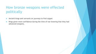 How bronze weapons were effected
politically
 Ancient kings sent servants on journeys to find copper.
 Kings given more confidence during the time of war knowing that they had
advanced weapons.
 