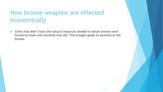 How bronze weapons are effected
economically
 Cities that didn’t have the natural resources needed to obtain bronze were
forced to trade with societies that did. This brought goods to societies or the
bronze.
 