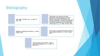 Bibliography
"Main Page." SJS Wiki. N.p., n.d. Web. 16
Sept. 2015
"SoftSchools.com Provides Free Math
Worksheets, Free Math Games, Grammar
Quizzes, Free Phonics Worksheets, and
Games. Worksheets and Games Are Organized
by Grades and Topics. These Printable Math
and Phonics Worksheets Are Auto Generated."
/bronze Age. N.p., n.d. Web. 16 Sept. 2015.
Wikipedia. Wikimedia Foundation, n.d. Web.
18 Sept. 2015
"Bronze Age." Encyclopedia Britannica Online.
Encyclopedia Britannica, n.d. Web. 18 Sept.
2015.
"Ancient History Encyclopedia." Ancient
History Encyclopedia. N.p., n.d. Web. 18
Sept. 2015.
 