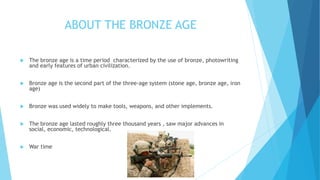 ABOUT THE BRONZE AGE
 The bronze age is a time period characterized by the use of bronze, photowriting
and early features of urban civilization.
 Bronze age is the second part of the three-age system (stone age, bronze age, iron
age)
 Bronze was used widely to make tools, weapons, and other implements.
 The bronze age lasted roughly three thousand years , saw major advances in
social, economic, technological.
 War time
 