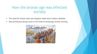 How the bronze age was effected
socially
 The need for bronze tools and weapons made stone workers obsolete.
 New professions being create in the field of metallurgy, bronze working.
 