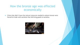 How the bronze age was effected
economically
 Cities that didn’t have the natural resources needed to obtain bronze were
forced to trade with societies that did bring goods to societies.
 