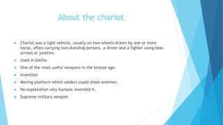 About the chariot
 Chariot was a light vehicle, usually on two wheels drawn by one or more
horse, often carrying two standing persons, a driver and a fighter using bow-
arrows or javelins.
 Used in battle.
 One of the most useful weapons in the bronze age.
 Invention
 Moving platform which solders could shoot enemies.
 No explanation why humans invented it.
 Supreme military weapon
 