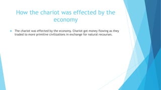 How the chariot was effected by the
economy
 The chariot was effected by the economy. Chariot got money flowing as they
traded to more primitive civilizations in exchange for natural recourses.
 