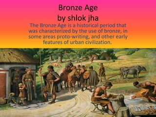 Bronze Age
by shlok jha
The Bronze Age is a historical period that
was characterized by the use of bronze, in
some areas proto-writing, and other early
features of urban civilization.
 