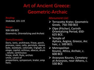 Art of Ancient Greece: Geometric-Archaic Reading: Stokstad, 101-119 Range: 900-500 BCE Geometric, Orientalizing and Archaic Terms/Concepts: Doric, Ionic, architrave, frieze, porch, pronaos, naos, cella, peristyle, stereobate, stylobate, colonade, triglyph, metope, capital, echinus, abacus, drum, volute, continuous frieze, shaft, flute, archaic smile, canon of proportions, symposium, krater, amphora. Monument List: ,[object Object]