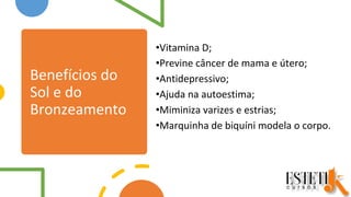 Benefícios do
Sol e do
Bronzeamento
•Vitamina D;
•Previne câncer de mama e útero;
•Antidepressivo;
•Ajuda na autoestima;
•Miminiza varizes e estrias;
•Marquinha de biquíni modela o corpo.
 