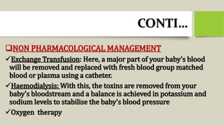 CONTI…
NON PHARMACOLOGICAL MANAGEMENT
Exchange Transfusion: Here, a major part of your baby’s blood
will be removed and replaced with fresh blood group matched
blood or plasma using a catheter.
Haemodialysis: With this, the toxins are removed from your
baby’s bloodstream and a balance is achieved in potassium and
sodium levels to stabilise the baby’s blood pressure
Oxygen therapy
 
