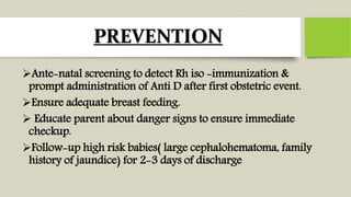 PREVENTION
Ante-natal screening to detect Rh iso -immunization &
prompt administration of Anti D after first obstetric event.
Ensure adequate breast feeding.
 Educate parent about danger signs to ensure immediate
checkup.
Follow-up high risk babies( large cephalohematoma, family
history of jaundice) for 2-3 days of discharge
 