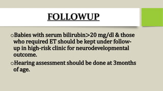 FOLLOWUP
oBabies with serum bilirubin>20 mg/dl & those
who required ET should be kept under follow-
up in high-risk clinic for neurodevelopmental
outcome.
oHearing assessment should be done at 3months
of age.
 