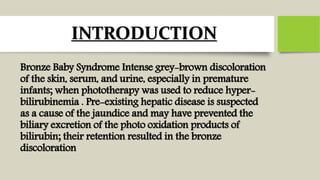 INTRODUCTION
Bronze Baby Syndrome Intense grey-brown discoloration
of the skin, serum, and urine, especially in premature
infants; when phototherapy was used to reduce hyper-
bilirubinemia . Pre-existing hepatic disease is suspected
as a cause of the jaundice and may have prevented the
biliary excretion of the photo oxidation products of
bilirubin; their retention resulted in the bronze
discoloration
 