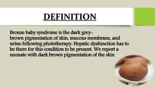 DEFINITION
Bronze baby syndrome is the dark grey-
brown pigmentation of skin, mucous membrane, and
urine following phototherapy. Hepatic dysfunction has to
be there for this condition to be present. We report a
neonate with dark brown pigmentation of the skin
 