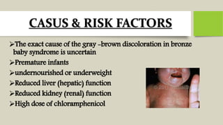 CASUS & RISK FACTORS
The exact cause of the gray -brown discoloration in bronze
baby syndrome is uncertain
Premature infants
undernourished or underweight
Reduced liver (hepatic) function
Reduced kidney (renal) function
High dose of chloramphenicol
 