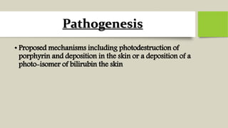 Pathogenesis
• Proposed mechanisms including photodestruction of
porphyrin and deposition in the skin or a deposition of a
photo-isomer of bilirubin the skin
 