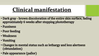 Clinical manifestation
• Dark gray - brown discoloration of the entire skin surface, fading
approximately 6 weeks after stopping phototherapy
• Fussiness
• Poor feeding
• Weakness
• Vomiting
• Changes in mental status such as lethargy and less alertness
(obtundation)
• Pale appearance (pallor)
 
