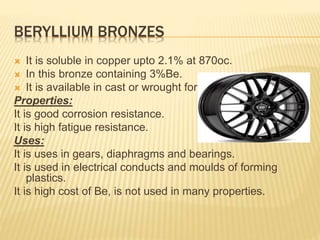 BERYLLIUM BRONZES
 It is soluble in copper upto 2.1% at 870oc.
 In this bronze containing 3%Be.
 It is available in cast or wrought form.
Properties:
It is good corrosion resistance.
It is high fatigue resistance.
Uses:
It is uses in gears, diaphragms and bearings.
It is used in electrical conducts and moulds of forming
plastics.
It is high cost of Be, is not used in many properties.
 